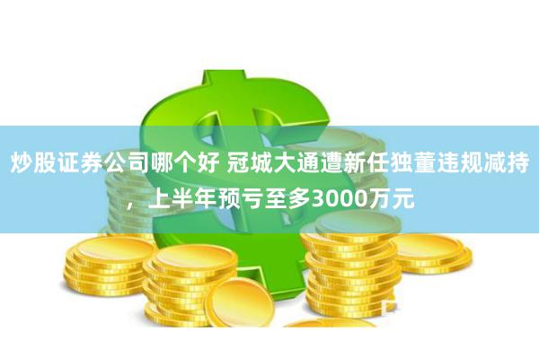 炒股证券公司哪个好 冠城大通遭新任独董违规减持，上半年预亏至多3000万元