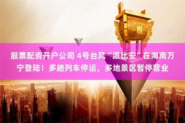 股票配资开户公司 4号台风“派比安”在海南万宁登陆！多趟列车停运，多地景区暂停营业