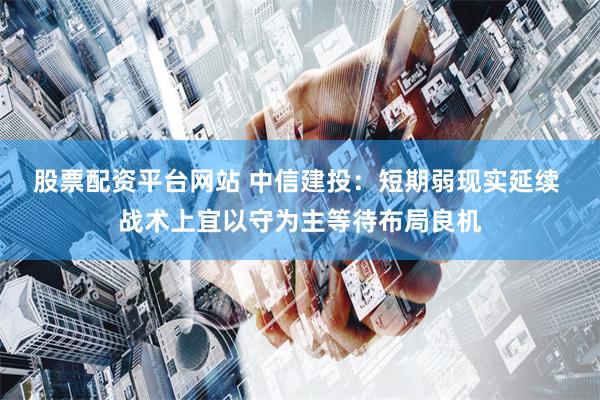 股票配资平台网站 中信建投：短期弱现实延续 战术上宜以守为主等待布局良机