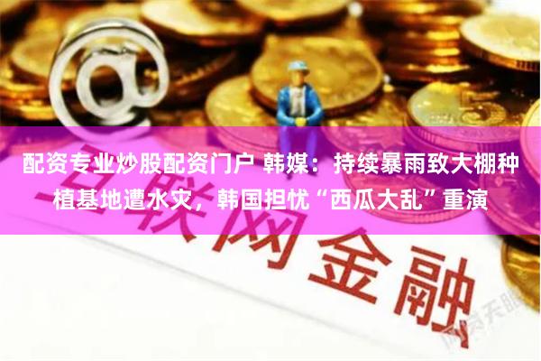 配资专业炒股配资门户 韩媒：持续暴雨致大棚种植基地遭水灾，韩国担忧“西瓜大乱”重演