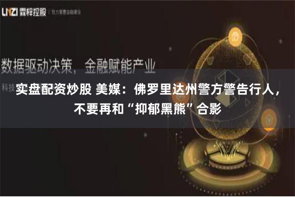 实盘配资炒股 美媒：佛罗里达州警方警告行人，不要再和“抑郁黑熊”合影