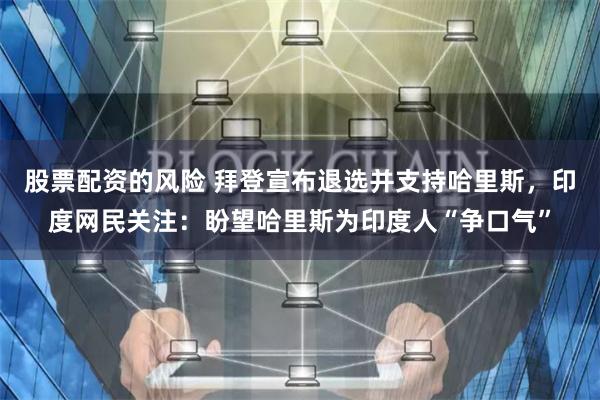 股票配资的风险 拜登宣布退选并支持哈里斯，印度网民关注：盼望哈里斯为印度人“争口气”