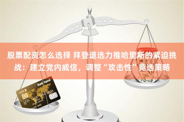 股票配资怎么选择 拜登退选力推哈里斯的紧迫挑战：建立党内威信，调整“攻击性”竞选策略