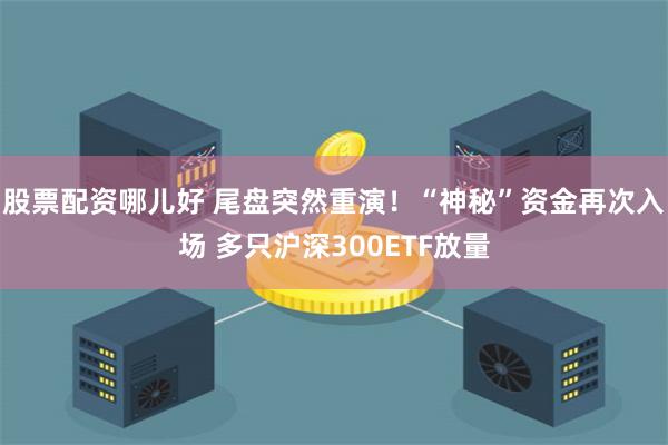 股票配资哪儿好 尾盘突然重演！“神秘”资金再次入场 多只沪深300ETF放量