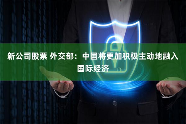 新公司股票 外交部：中国将更加积极主动地融入国际经济