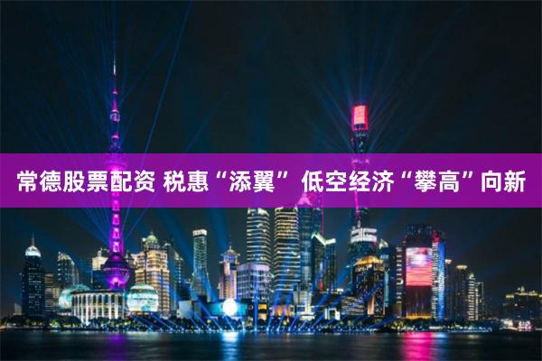 常德股票配资 税惠“添翼” 低空经济“攀高”向新