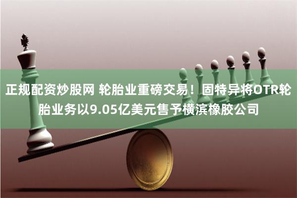 正规配资炒股网 轮胎业重磅交易！固特异将OTR轮胎业务以9.05亿美元售予横滨橡胶公司