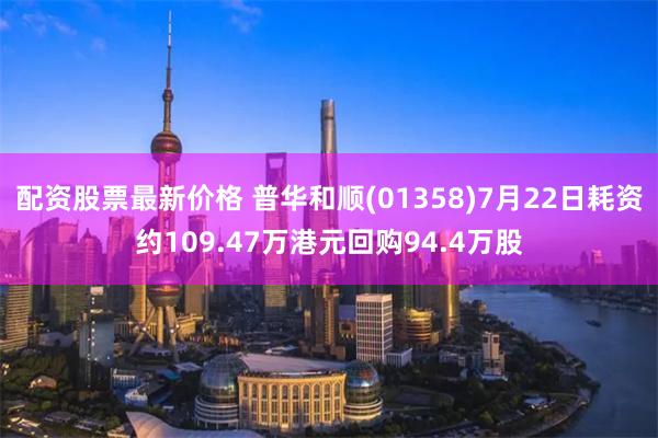 配资股票最新价格 普华和顺(01358)7月22日耗资约109.47万港元回购94.4万股
