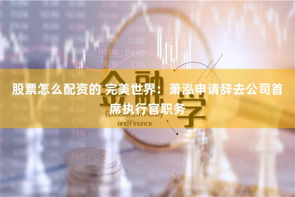 股票怎么配资的 完美世界：萧泓申请辞去公司首席执行官职务
