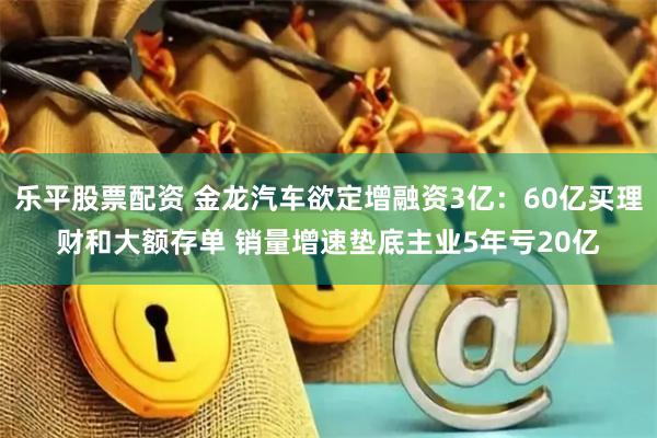 乐平股票配资 金龙汽车欲定增融资3亿：60亿买理财和大额存单 销量增速垫底主业5年亏20亿