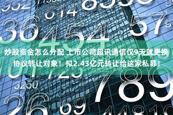 炒股资金怎么分配 上市公司超讯通信仅9天就更换协议转让对象！拟2.43亿元转让给这家私募！