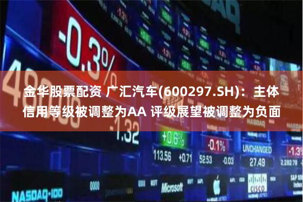金华股票配资 广汇汽车(600297.SH)：主体信用等级被调整为AA 评级展望被调整为负面