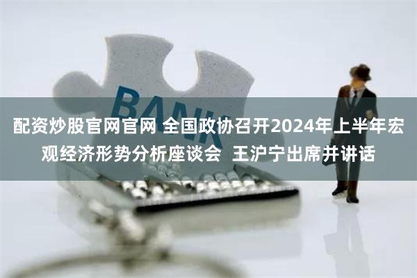 配资炒股官网官网 全国政协召开2024年上半年宏观经济形势分析座谈会  王沪宁出席并讲话