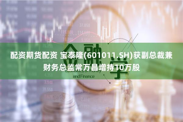 配资期货配资 宝泰隆(601011.SH)获副总裁兼财务总监常万昌增持10万股