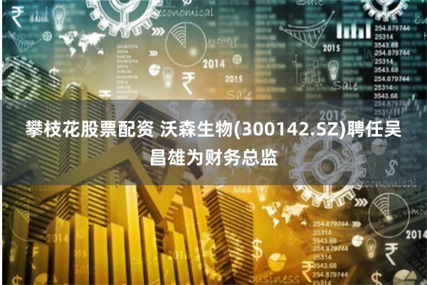 攀枝花股票配资 沃森生物(300142.SZ)聘任吴昌雄为财务总监