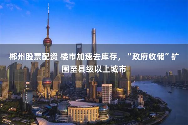 郴州股票配资 楼市加速去库存，“政府收储”扩围至县级以上城市