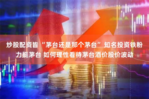 炒股配资皆 “茅台还是那个茅台” 知名投资铁粉力挺茅台 如何理性看待茅台酒价股价波动