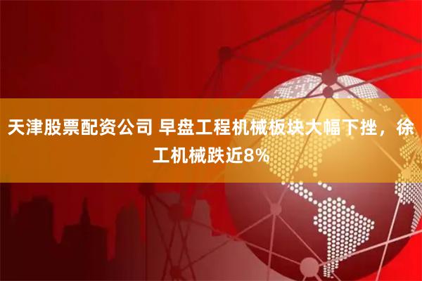天津股票配资公司 早盘工程机械板块大幅下挫，徐工机械跌近8%