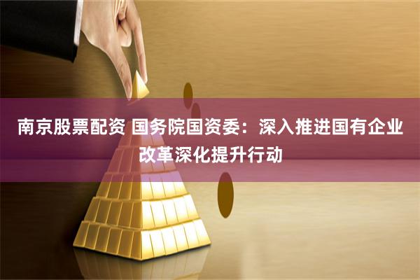 南京股票配资 国务院国资委：深入推进国有企业改革深化提升行动