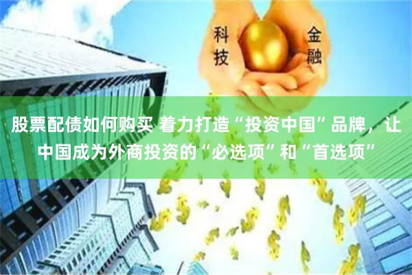 股票配债如何购买 着力打造“投资中国”品牌，让中国成为外商投资的“必选项”和“首选项”
