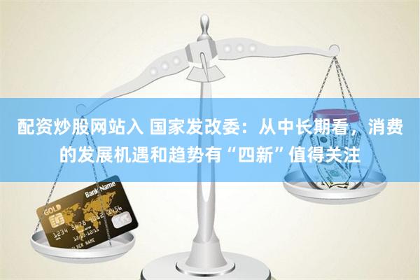 配资炒股网站入 国家发改委：从中长期看，消费的发展机遇和趋势有“四新”值得关注