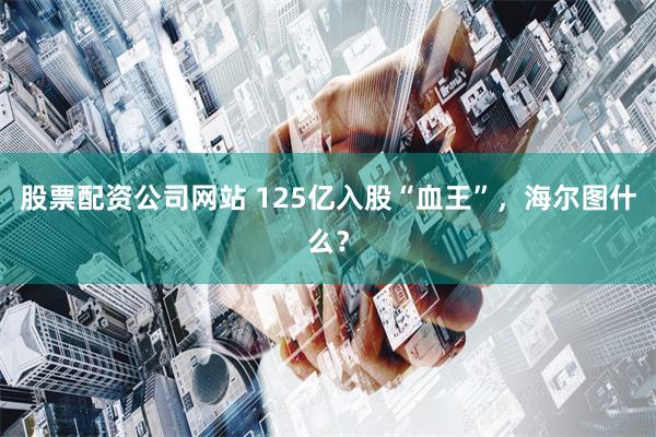 股票配资公司网站 125亿入股“血王”，海尔图什么？