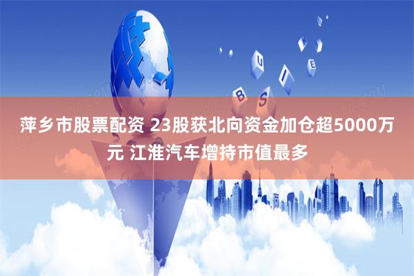 萍乡市股票配资 23股获北向资金加仓超5000万元 江淮汽车增持市值最多