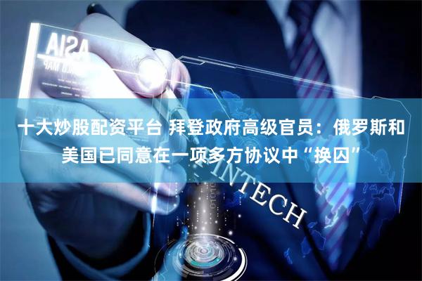 十大炒股配资平台 拜登政府高级官员：俄罗斯和美国已同意在一项多方协议中“换囚”