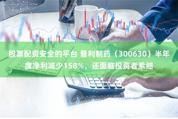 股票配资安全的平台 普利制药（300630）半年度净利减少158%，还面临投资者索赔