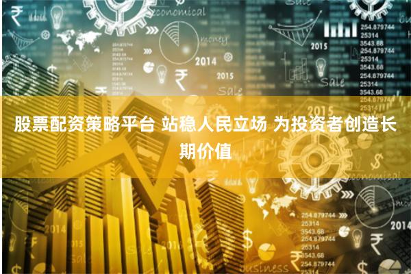 股票配资策略平台 站稳人民立场 为投资者创造长期价值
