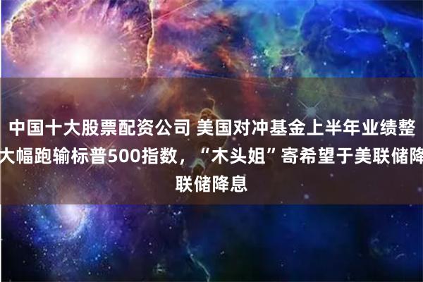中国十大股票配资公司 美国对冲基金上半年业绩整体大幅跑输标普500指数，“木头姐”寄希望于美联储降息