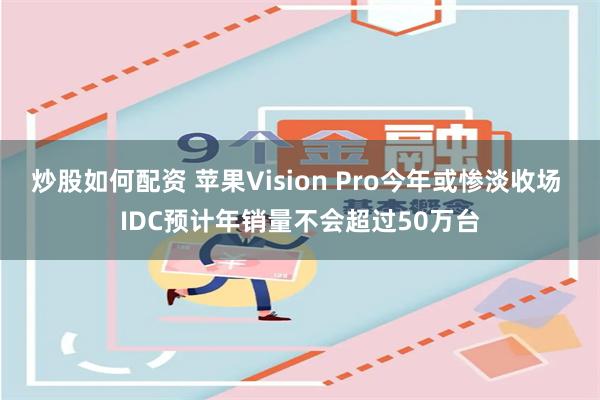 炒股如何配资 苹果Vision Pro今年或惨淡收场 IDC预计年销量不会超过50万台
