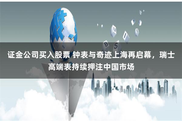 证金公司买入股票 钟表与奇迹上海再启幕，瑞士高端表持续押注中国市场