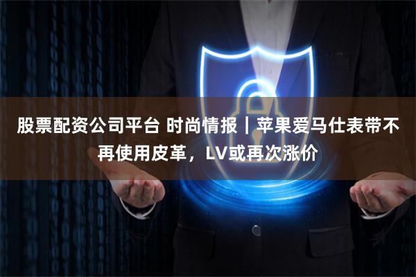 股票配资公司平台 时尚情报｜苹果爱马仕表带不再使用皮革，LV或再次涨价