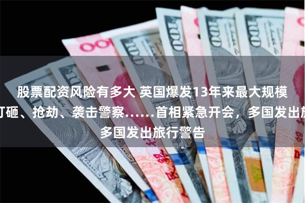 股票配资风险有多大 英国爆发13年来最大规模骚乱！打砸、抢劫、袭击警察……首相紧急开会，多国发出旅行警告