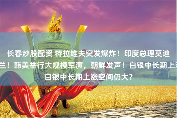 长春炒股配资 特拉维夫突发爆炸！印度总理莫迪将访问乌克兰！韩美举行大规模军演，朝鲜发声！白银中长期上涨空间仍大？