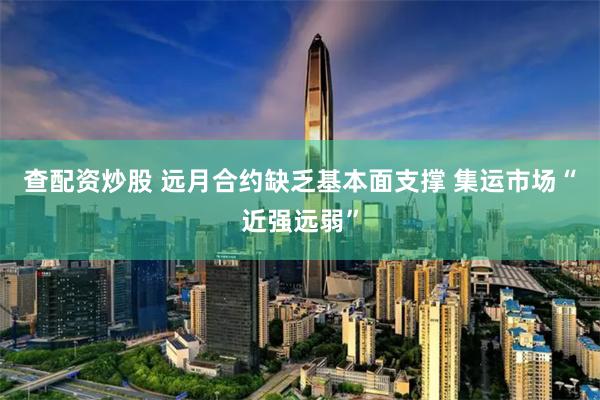 查配资炒股 远月合约缺乏基本面支撑 集运市场“近强远弱”