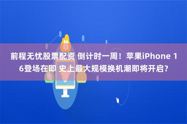 前程无忧股票配资 倒计时一周！苹果iPhone 16登场在即 史上最大规模换机潮即将开启？