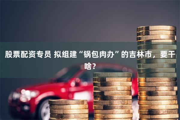 股票配资专员 拟组建“锅包肉办”的吉林市，要干啥？