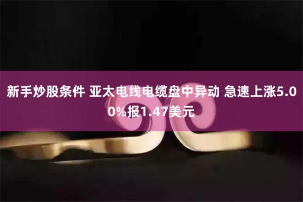 新手炒股条件 亚太电线电缆盘中异动 急速上涨5.00%报1.47美元