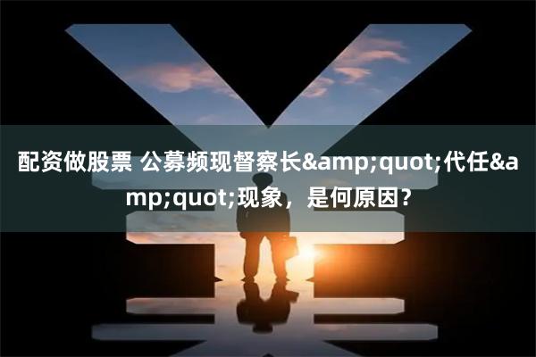 配资做股票 公募频现督察长&quot;代任&quot;现象，是何原因？