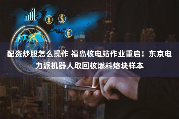 配资炒股怎么操作 福岛核电站作业重启！东京电力派机器人取回核燃料熔块样本