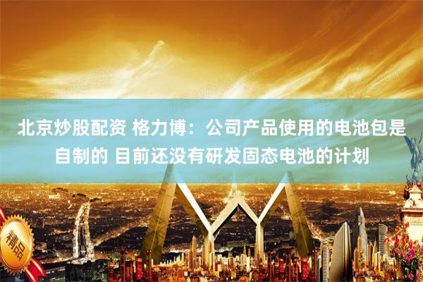 北京炒股配资 格力博：公司产品使用的电池包是自制的 目前还没有研发固态电池的计划