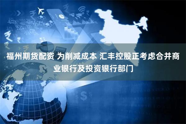 福州期货配资 为削减成本 汇丰控股正考虑合并商业银行及投资银行部门