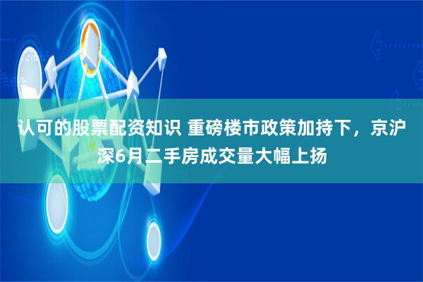 认可的股票配资知识 重磅楼市政策加持下，京沪深6月二手房成交量大幅上扬