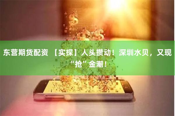 东营期货配资 【实探】人头攒动！深圳水贝，又现“抢”金潮！