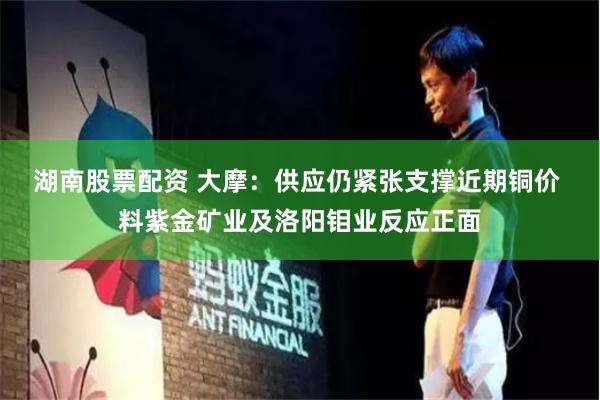 湖南股票配资 大摩：供应仍紧张支撑近期铜价 料紫金矿业及洛阳钼业反应正面