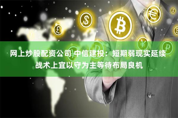 网上炒股配资公司 中信建投：短期弱现实延续 战术上宜以守为主等待布局良机