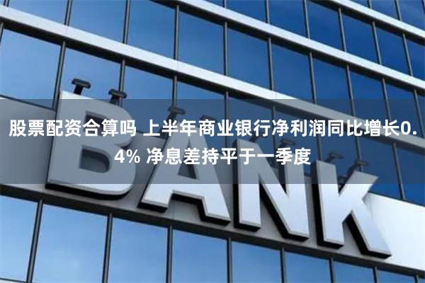 股票配资合算吗 上半年商业银行净利润同比增长0.4% 净息差持平于一季度