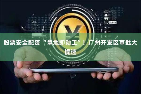 股票安全配资 “拿地即动工”！广州开发区审批大提速